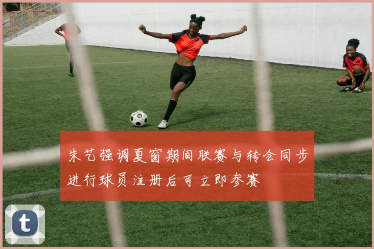 朱艺强调夏窗期间联赛与转会同步进行球员注册后可立即参赛