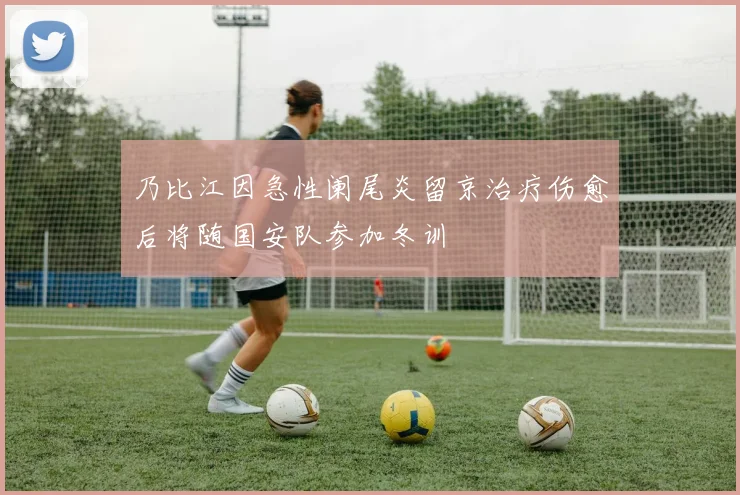 乃比江因急性阑尾炎留京治疗伤愈后将随国安队参加冬训