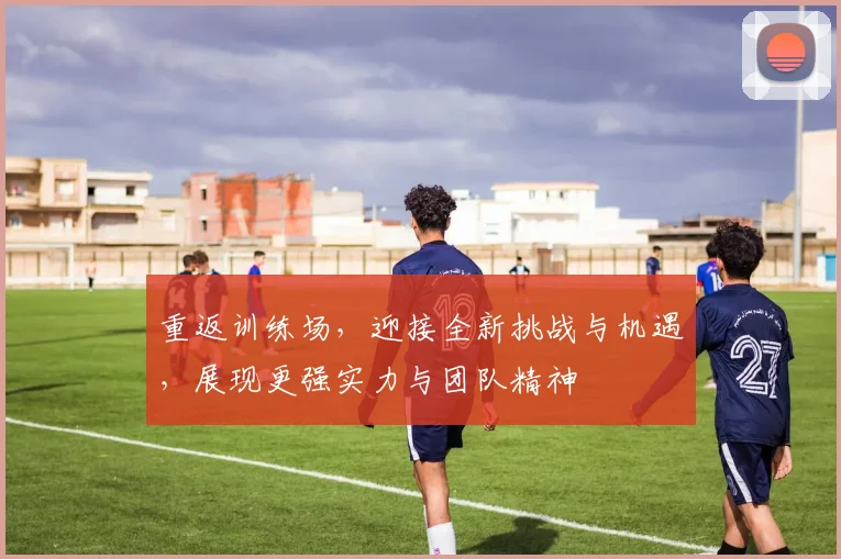 重返训练场，迎接全新挑战与机遇，展现更强实力与团队精神