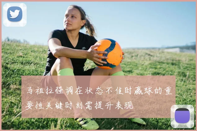 马祖拉强调在状态不佳时赢球的重要性关键时刻需提升表现