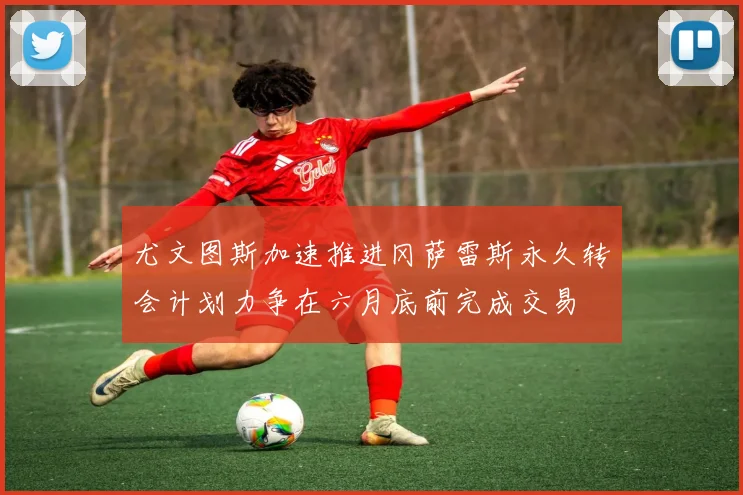 尤文图斯加速推进冈萨雷斯永久转会计划力争在六月底前完成交易