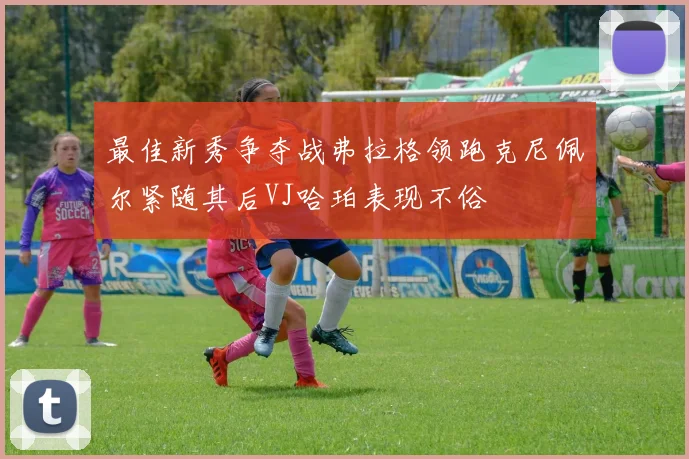 最佳新秀争夺战弗拉格领跑克尼佩尔紧随其后VJ哈珀表现不俗