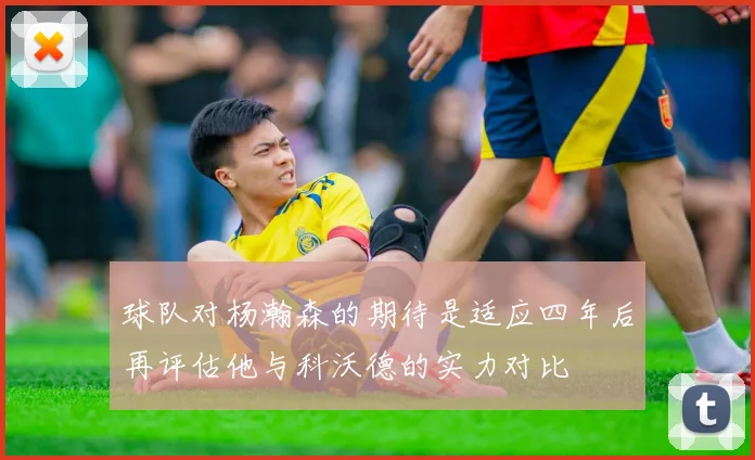 球队对杨瀚森的期待是适应四年后再评估他与科沃德的实力对比