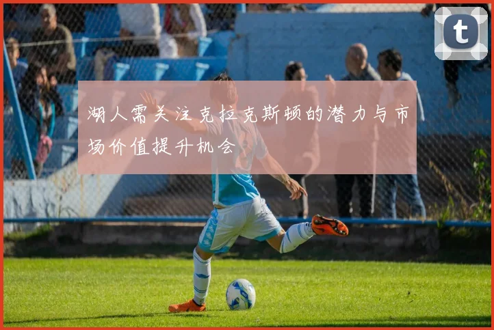 湖人需关注克拉克斯顿的潜力与市场价值提升机会