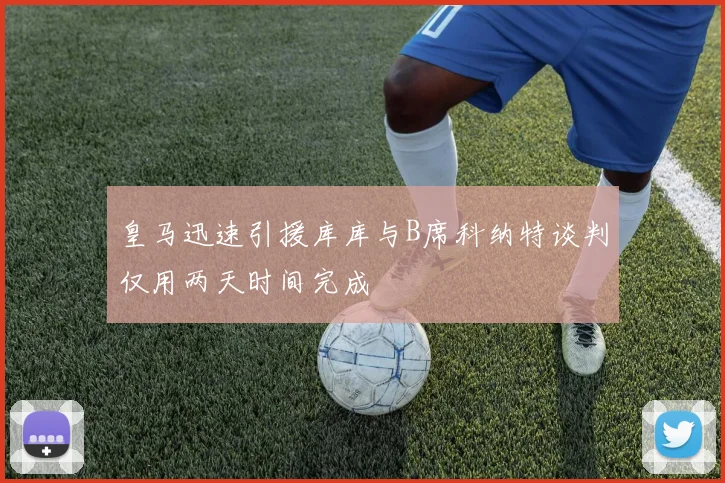 皇马迅速引援库库与B席科纳特谈判仅用两天时间完成