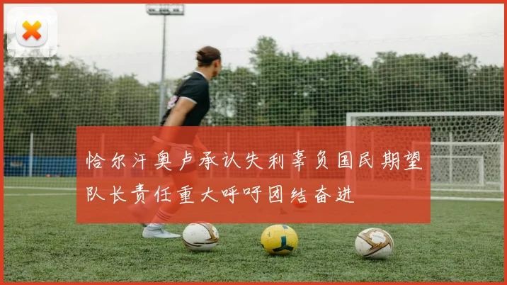 恰尔汗奥卢承认失利辜负国民期望队长责任重大呼吁团结奋进