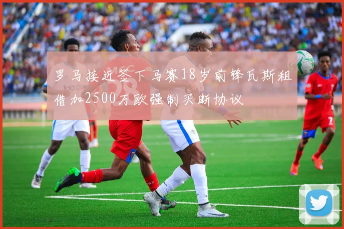 罗马接近签下马赛18岁前锋瓦斯租借加2500万欧强制买断协议