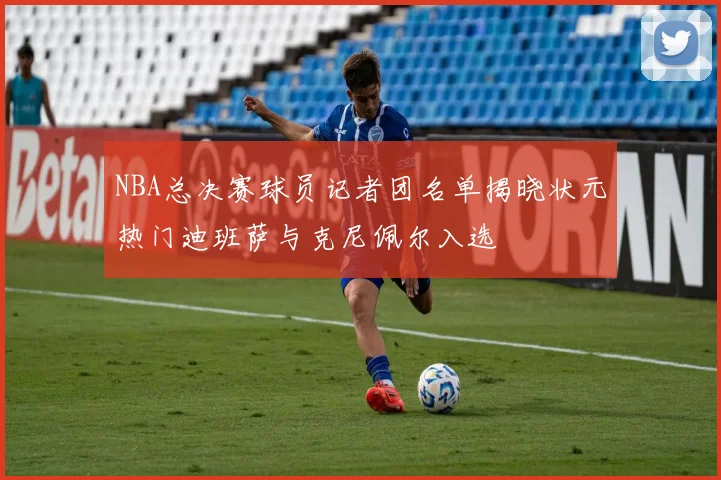 NBA总决赛球员记者团名单揭晓状元热门迪班萨与克尼佩尔入选