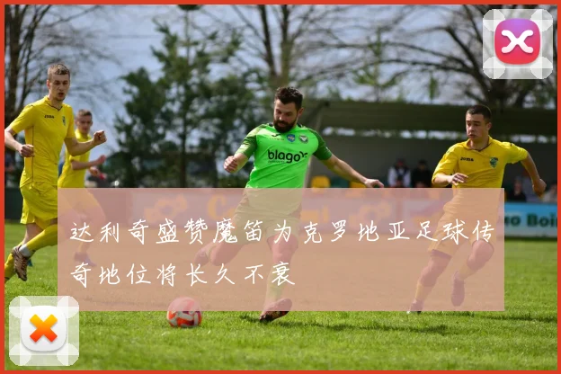 达利奇盛赞魔笛为克罗地亚足球传奇地位将长久不衰