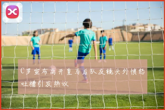 C罗宣布离开皇马后队友镜头外愤怒吐槽引发热议