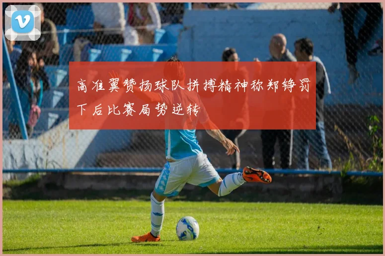 高准翼赞扬球队拼搏精神称郑铮罚下后比赛局势逆转