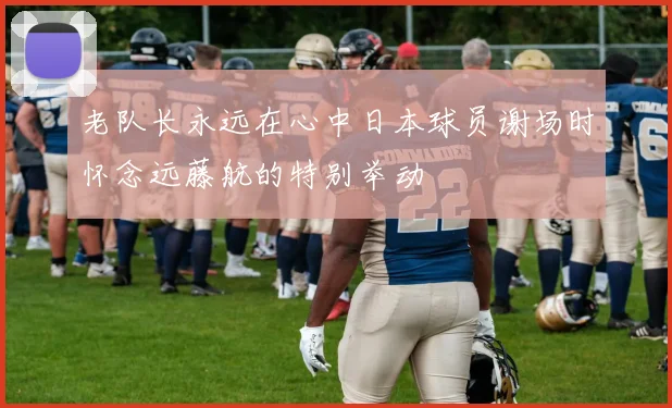 老队长永远在心中日本球员谢场时怀念远藤航的特别举动