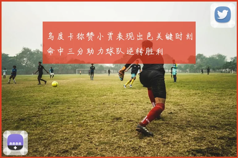 乌度卡称赞小贾表现出色关键时刻命中三分助力球队逆转胜利