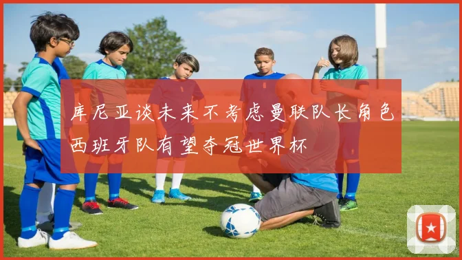库尼亚谈未来不考虑曼联队长角色西班牙队有望夺冠世界杯