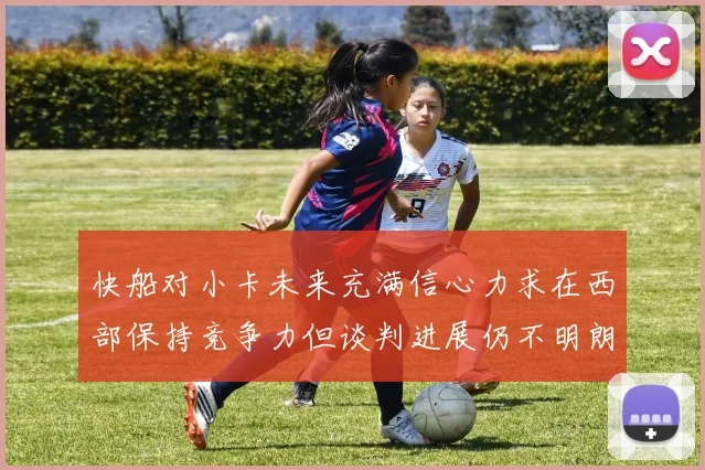 快船对小卡未来充满信心力求在西部保持竞争力但谈判进展仍不明朗